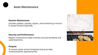Asset Maintenance
Routine Maintenance
Includes updates, patches, repairs, and monitoring to ensure
IT assets function optimally.
Security and Performance
Regular maintenance helps maintain security standards and
avoid downtime.
Purpose
To ensure assets remain functional and up-to-date,
maximizing their operational life.
 