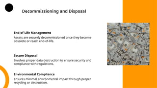 Decommissioning and Disposal
End-of-Life Management
Assets are securely decommissioned once they become
obsolete or reach end-of-life.
Secure Disposal
Involves proper data destruction to ensure security and
compliance with regulations.
Environmental Compliance
Ensures minimal environmental impact through proper
recycling or destruction.
 