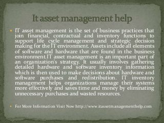  IT asset management is the set of business practices that
join financial, contractual and inventory functions to
support life cycle management and strategic decision
making for the IT environment. Assets include all elements
of software and hardware that are found in the business
environment.IT asset management is an important part of
an organization's strategy. It usually involves gathering
detailed hardware and software inventory information
which is then used to make decisions about hardware and
software purchases and redistribution. IT inventory
management helps organizations manage their systems
more effectively and saves time and money by eliminating
unnecessary purchases and wasted resources.
 For More Information Visit Now http://www.itassetmanagementhelp.com
 