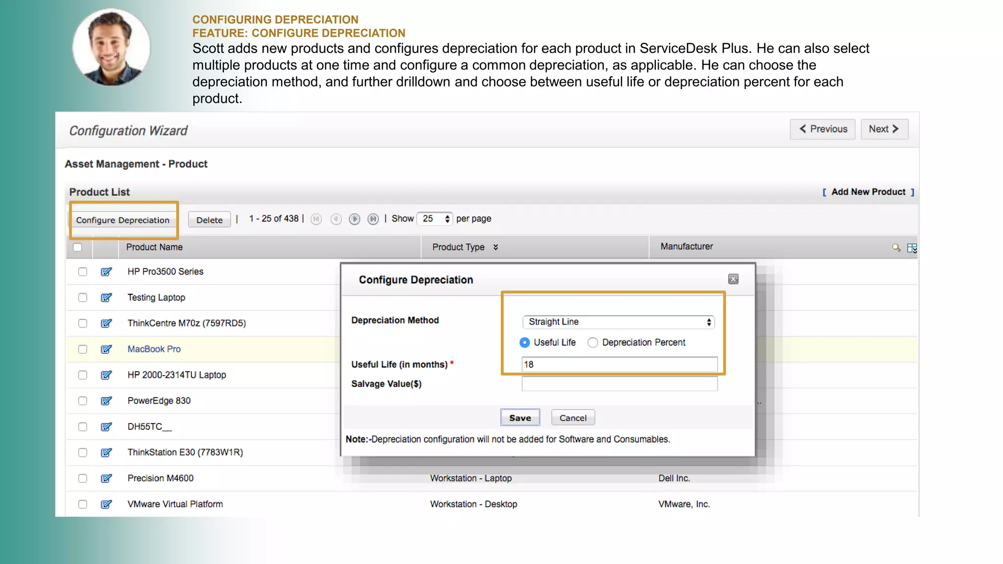 CONFIGURING DEPRECIATION
FEATURE: CONFIGURE DEPRECIATION
Scott adds new products and configures depreciation for each product in ServiceDesk Plus. He can also select
multiple products at one time and configure a common depreciation, as applicable. He can choose the
depreciation method, and further drilldown and choose between useful life or depreciation percent for each
product.
 
