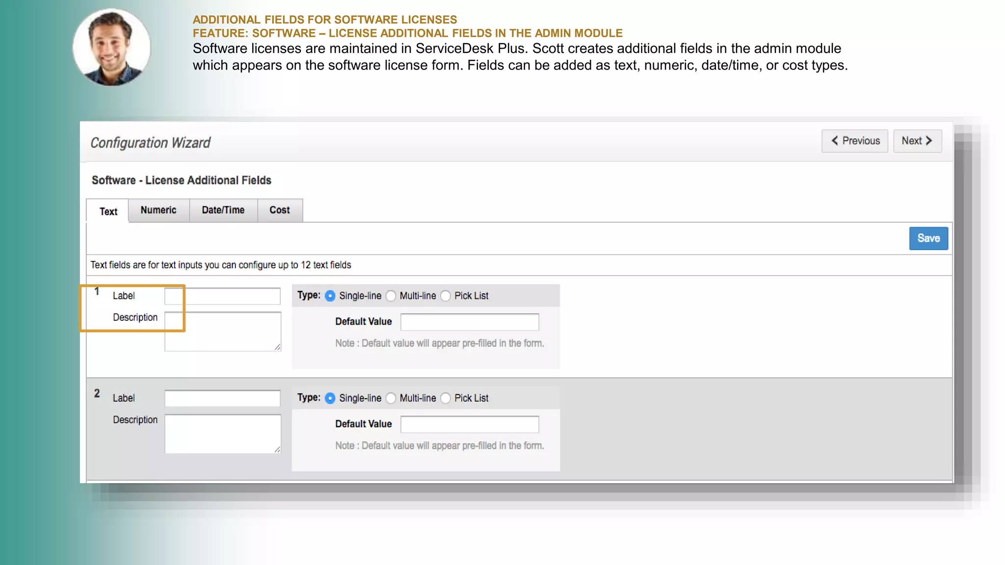 ADDITIONAL FIELDS FOR SOFTWARE LICENSES
FEATURE: SOFTWARE – LICENSE ADDITIONAL FIELDS IN THE ADMIN MODULE
Software licenses are maintained in ServiceDesk Plus. Scott creates additional fields in the admin module
which appears on the software license form. Fields can be added as text, numeric, date/time, or cost types.
 