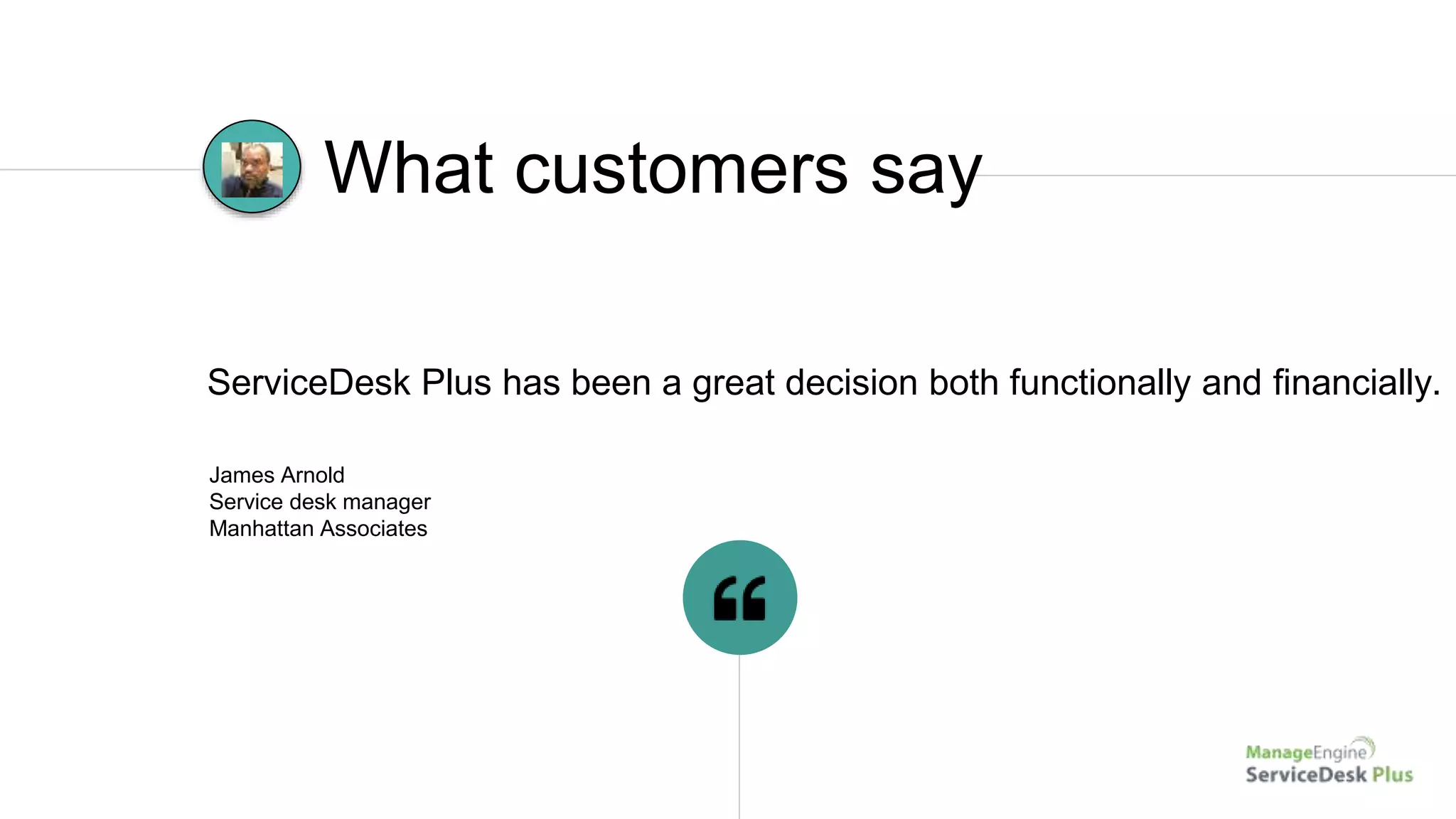 James Arnold
Service desk manager
Manhattan Associates
ServiceDesk Plus has been a great decision both functionally and financially.
What customers say
 