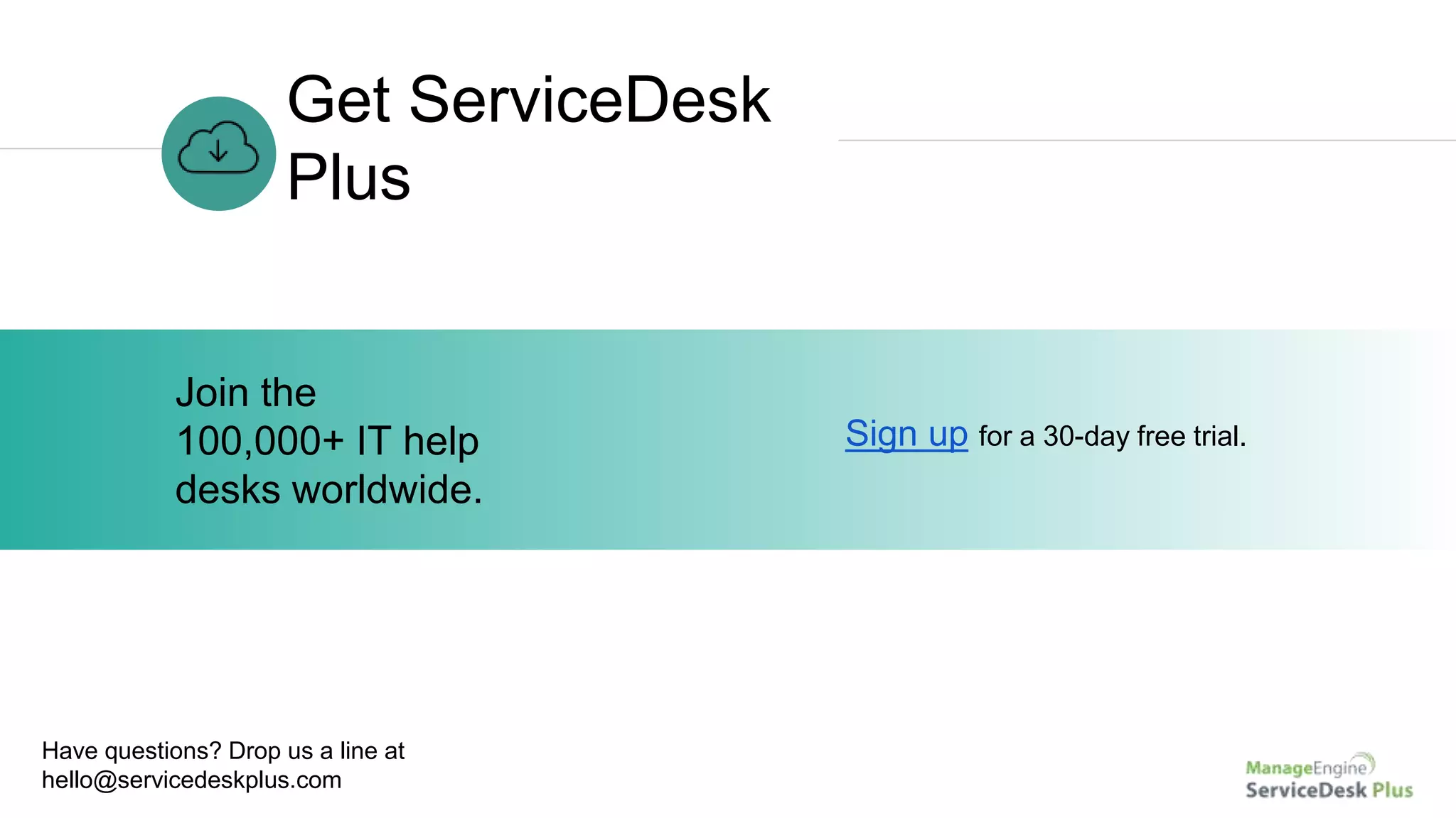 Get ServiceDesk
Plus
Sign up for a 30-day free trial.
Join the
100,000+ IT help
desks worldwide.
Have questions? Drop us a line at
hello@servicedeskplus.com
 