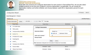 CONFIGURING DEPRECIATION
FEATURE: CONFIGURE DEPRECIATION
Scott adds new products and configures depreciation for each product in ServiceDesk Plus. He can also select
multiple products at one time and configure a common depreciation, as applicable. He can choose the
depreciation method, and further drilldown and choose between useful life or depreciation percent for each
product.
 