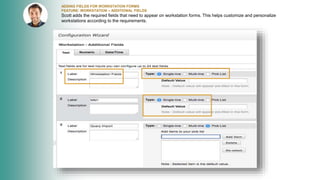 ADDING FIELDS FOR WORKSTATION FORMS
FEATURE: WORKSTATION – ADDITIONAL FIELDS
Scott adds the required fields that need to appear on workstation forms. This helps customize and personalize
workstations according to the requirements.
 