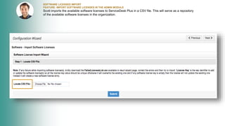 SOFTWARE LICENSES IMPORT
FEATURE: IMPORT SOFTWARE LICENSES IN THE ADMIN MODULE
Scott imports the available software licenses to ServiceDesk Plus in a CSV file. This will serve as a repository
of the available software licenses in the organization.
 