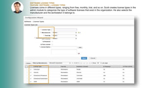 SOFTWARE LICENSE TYPES
FEATURE: SOFTWARE – LICENSE TYPES
Licenses come in different types, ranging from free, monthly, trial, and so on. Scott creates license types in the
admin module to categorize the type of software licenses that exist in the organization. He also selects the
manufacturer and the workstation it belongs to.
 