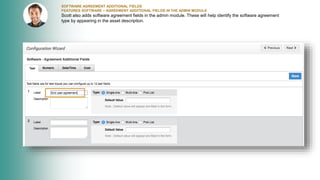 SOFTWARE AGREEMENT ADDITIONAL FIELDS
FEATURES SOFTWARE – AGREEMENT ADDITIONAL FIELDS IN THE ADMIN MODULE
Scott also adds software agreement fields in the admin module. These will help identify the software agreement
type by appearing in the asset description.
 