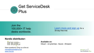 Get ServiceDesk
Plus
Learn more and sign up for a
30-day free trial.
Join the
100,000+ IT help
desks worldwide.
Have questions? Drop us a line at
manageengine@inuit.se
www.inuit.se
Nordic distributor:
Available on:
Cloud – on-premise - Azure - Amazon
 