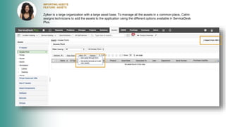 IMPORTING ASSETS
FEATURE: ASSETS
Zylker is a large organization with a large asset base. To manage all the assets in a common place, Catrin
assigns technicians to add the assets to the application using the different options available in ServiceDesk
Plus.
 
