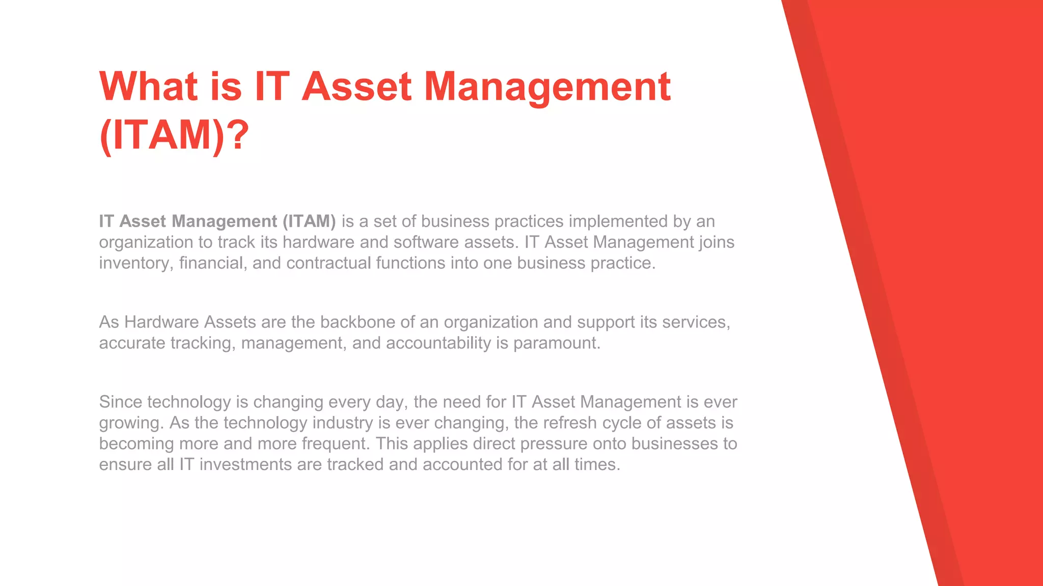 IT Asset Management (ITAM) is a set of business practices implemented by an
organization to track its hardware and software assets. IT Asset Management joins
inventory, financial, and contractual functions into one business practice.
As Hardware Assets are the backbone of an organization and support its services,
accurate tracking, management, and accountability is paramount.
Since technology is changing every day, the need for IT Asset Management is ever
growing. As the technology industry is ever changing, the refresh cycle of assets is
becoming more and more frequent. This applies direct pressure onto businesses to
ensure all IT investments are tracked and accounted for at all times.
What is IT Asset Management
(ITAM)?
 