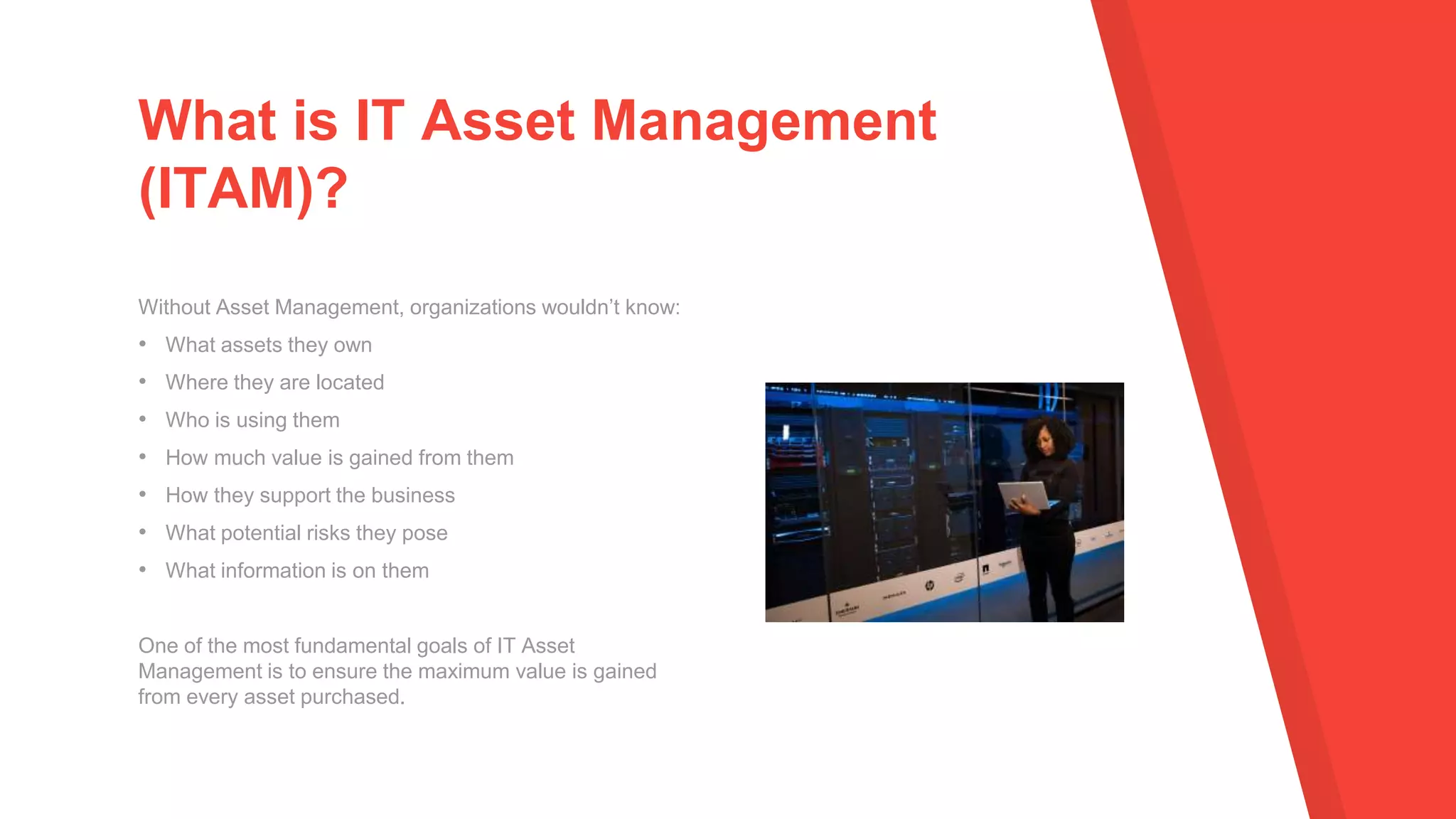 Without Asset Management, organizations wouldn’t know:
• What assets they own
• Where they are located
• Who is using them
• How much value is gained from them
• How they support the business
• What potential risks they pose
• What information is on them
One of the most fundamental goals of IT Asset
Management is to ensure the maximum value is gained
from every asset purchased.
What is IT Asset Management
(ITAM)?
 