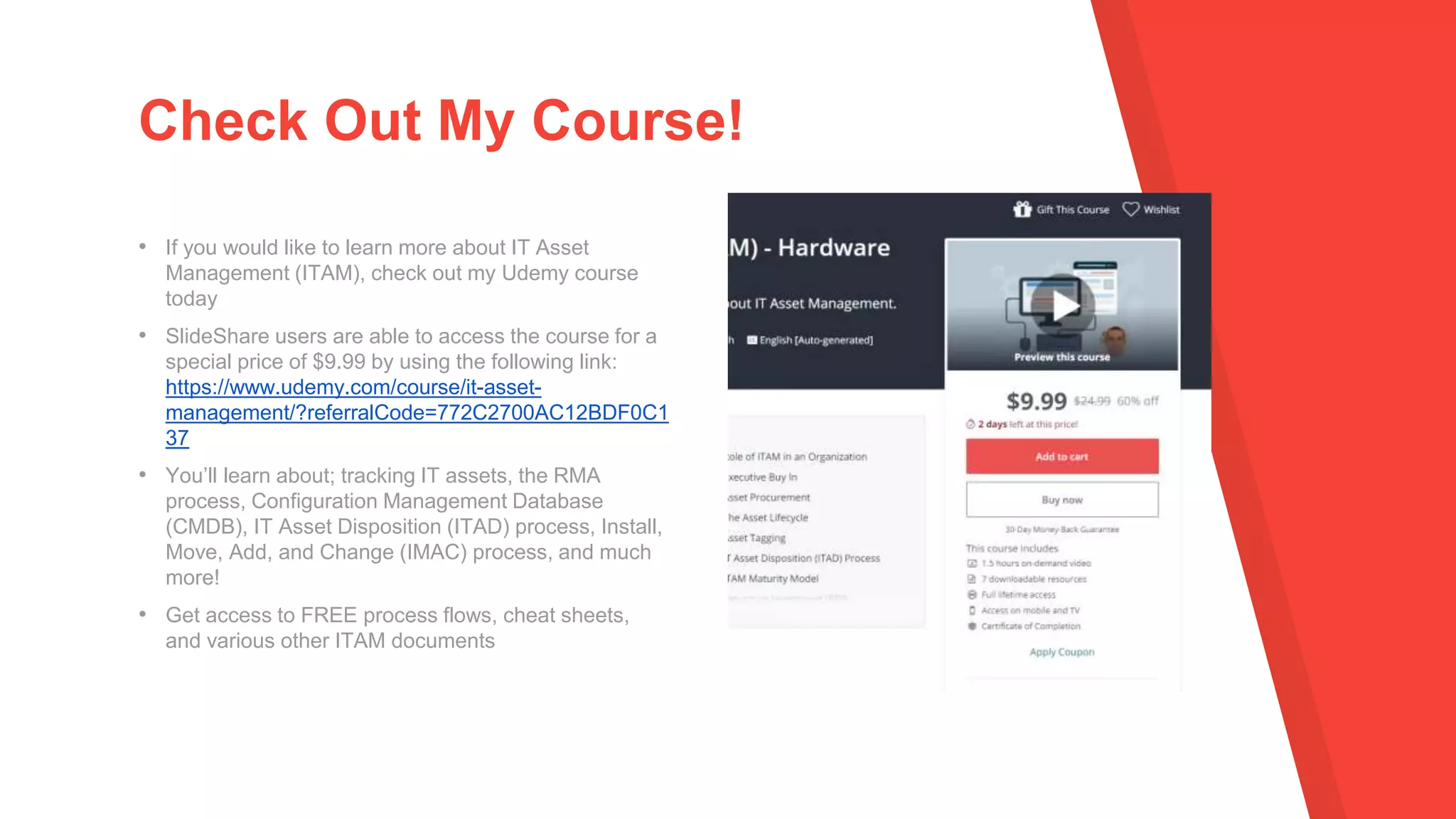 • If you would like to learn more about IT Asset
Management (ITAM), check out my Udemy course
today
• SlideShare users are able to access the course for a
special price of $9.99 by using the following link:
https://www.udemy.com/course/it-asset-
management/?referralCode=772C2700AC12BDF0C1
37
• You’ll learn about; tracking IT assets, the RMA
process, Configuration Management Database
(CMDB), IT Asset Disposition (ITAD) process, Install,
Move, Add, and Change (IMAC) process, and much
more!
• Get access to FREE process flows, cheat sheets,
and various other ITAM documents
Check Out My Course!
 