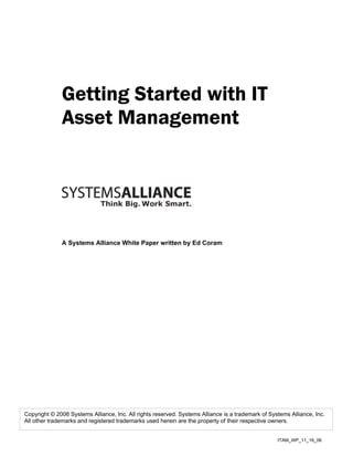 Getting Started with IT
              Asset Management




              A Systems Alliance White Paper written by Ed Coram




Copyright © 2006 Systems Alliance, Inc. All rights reserved. Systems Alliance is a trademark of Systems Alliance, Inc.
All other trademarks and registered trademarks used herein are the property of their respective owners.


                                                                                                   ITAM_WP_11_16_06
 