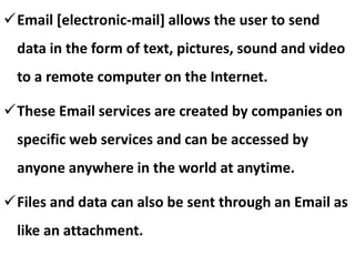 Email [electronic-mail] allows the user to send
data in the form of text, pictures, sound and video
to a remote computer on the Internet.
These Email services are created by companies on
specific web services and can be accessed by
anyone anywhere in the world at anytime.
Files and data can also be sent through an Email as
like an attachment.

 