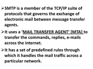 SMTP is a member of the TCP/IP suite of
protocols that governs the exchange of
electronic mail between message transfer
agents.
It uses a ‘MAIL TRANSFER AGENT’ [MTA] to
transfer the commands, replies, e-mails
across the internet.
It has a set of predefined rules through
which it handles the mail traffic across a
particular network.

 