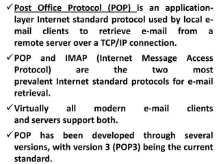 Post Office Protocol (POP) is an applicationlayer Internet standard protocol used by local email clients to retrieve e-mail from a
remote server over a TCP/IP connection.

POP and IMAP (Internet Message Access
Protocol)
are
the
two
most
prevalent Internet standard protocols for e-mail
retrieval.
Virtually
all
modern
and servers support both.

e-mail

clients

POP has been developed through several
versions, with version 3 (POP3) being the current
standard.

 