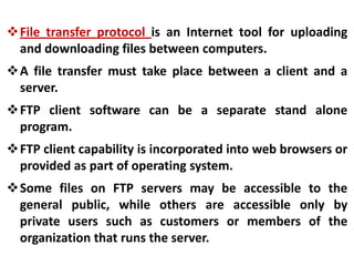 File transfer protocol is an Internet tool for uploading
and downloading files between computers.
A file transfer must take place between a client and a
server.
FTP client software can be a separate stand alone
program.
FTP client capability is incorporated into web browsers or
provided as part of operating system.
Some files on FTP servers may be accessible to the
general public, while others are accessible only by
private users such as customers or members of the
organization that runs the server.

 