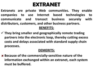 EXTRANET
Extranets are private Web communities. They enable
companies to use Internet based technologies to
communicate and transact business securely with
distributors, customers, and other business partners.
BENEFITS:
 They bring smaller and geographically remote trading
partners into the electronic loop, thereby cutting excess
costs and delays associated with standard supply chain
processes.
DEMERITS:
Because of the commercially-sensitive nature of the
information exchanged within an extranet, each system
must be buffered.

 