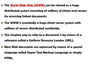 The World Wide Web (WWW) can be viewed as a huge
distributed system consisting of millions of clients and servers
for accessing linked documents.
The WWW is essentially a huge client-server system with
millions of servers distributed worldwide.

The simplest way to refer to a document is by means of a
reference called a Uniform Resource Locator (URL).
Most Web documents are expressed by means of a special
language called Hyper Text Markup Language or simply
HTML.

 