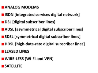 ANALOG MODEMS
ISDN [integrated services digital network]

DSL [digital subscriber lines]
ADSL [asymmetrical digital subscriber lines]

SDSL [symmetrical digital subscriber lines]
HDSL [high-data-rate digital subscriber lines]
LEASED LINES
WIRE-LESS [Wi-Fi and VPN]
SATELLITE

 