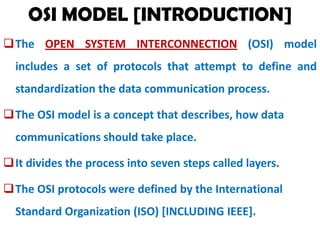 OSI MODEL [INTRODUCTION]
The OPEN SYSTEM INTERCONNECTION (OSI) model
includes a set of protocols that attempt to define and

standardization the data communication process.
The OSI model is a concept that describes, how data
communications should take place.
It divides the process into seven steps called layers.
The OSI protocols were defined by the International
Standard Organization (ISO) [INCLUDING IEEE].

 