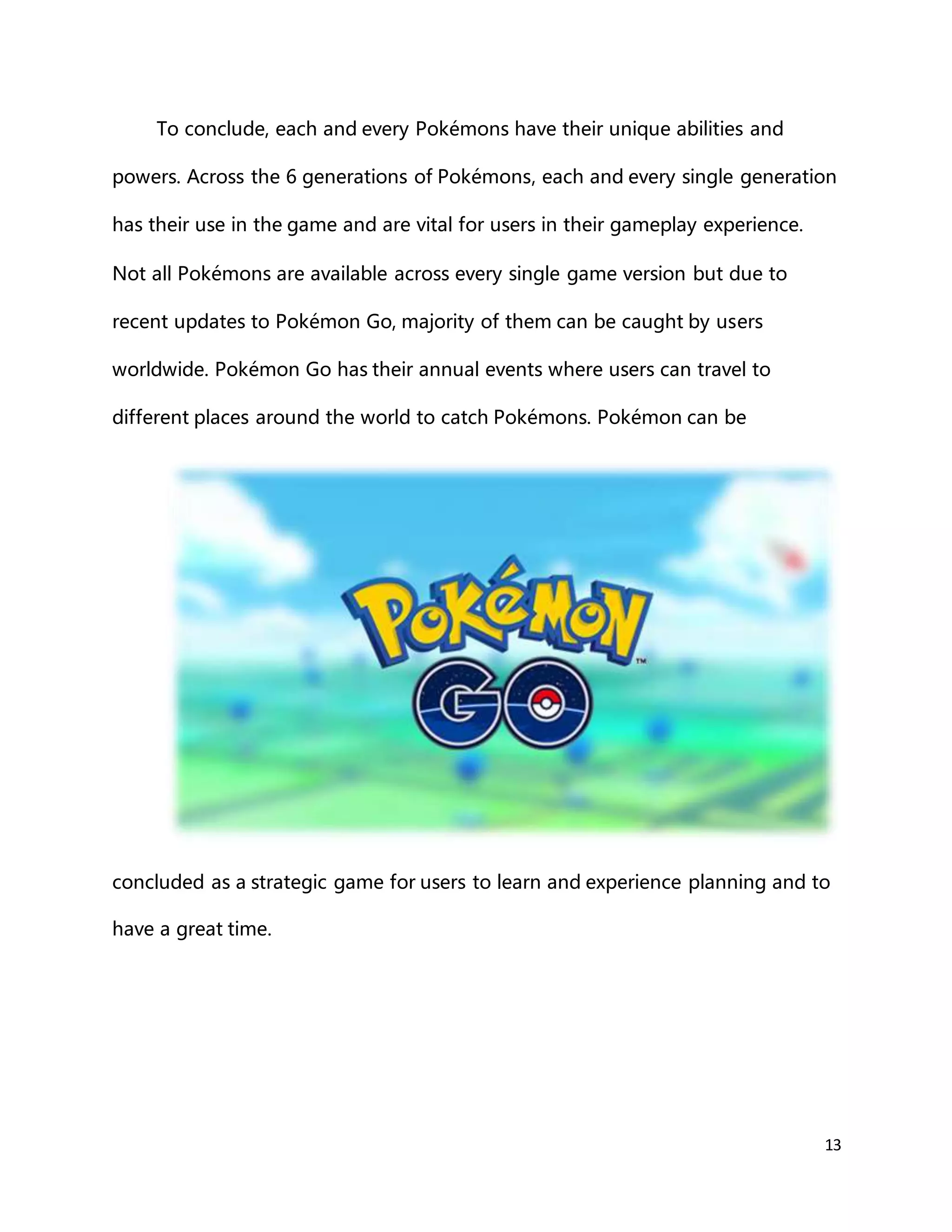 13
To conclude, each and every Pokémons have their unique abilities and
powers. Across the 6 generations of Pokémons, each and every single generation
has their use in the game and are vital for users in their gameplay experience.
Not all Pokémons are available across every single game version but due to
recent updates to Pokémon Go, majority of them can be caught by users
worldwide. Pokémon Go has their annual events where users can travel to
different places around the world to catch Pokémons. Pokémon can be
concluded as a strategic game for users to learn and experience planning and to
have a great time.
 