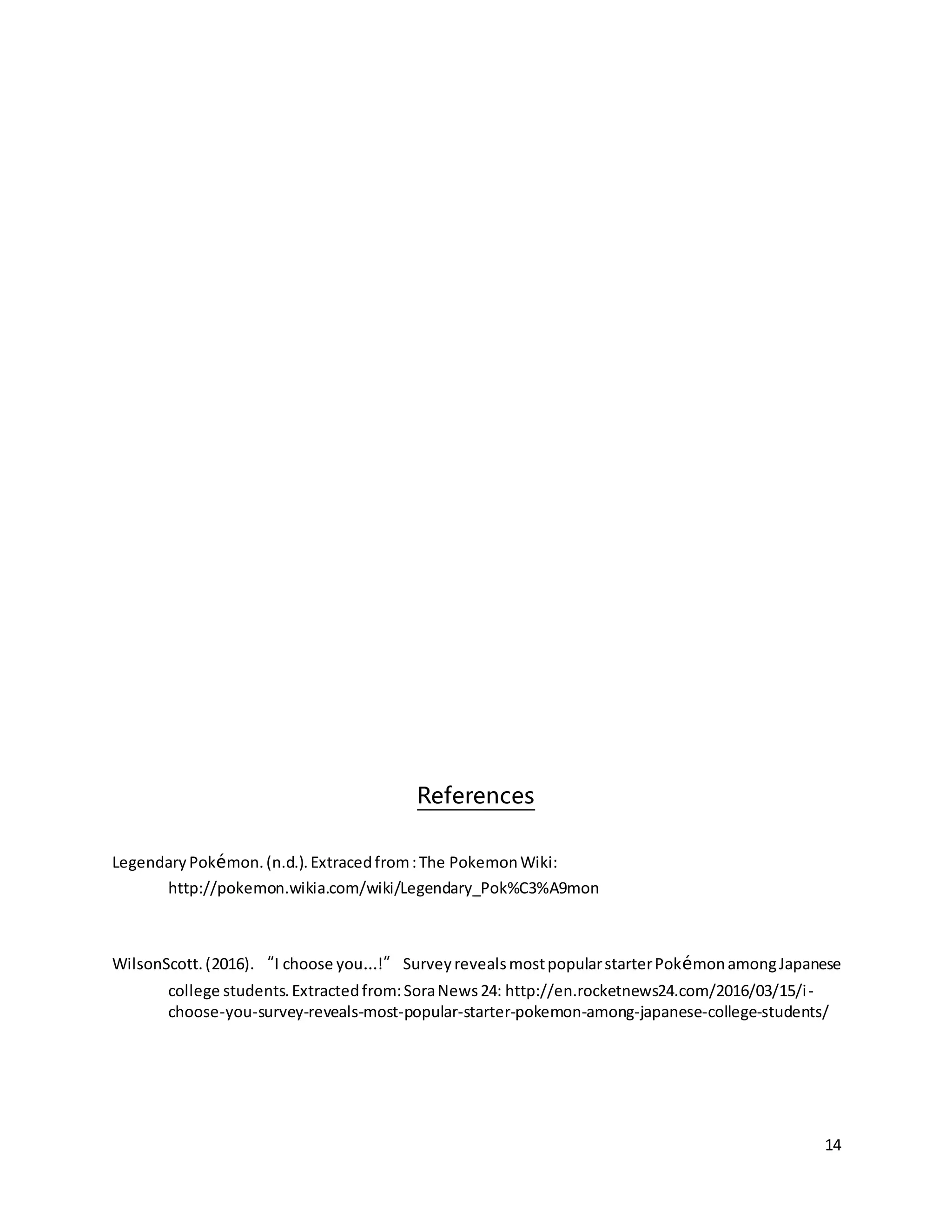 14
References
LegendaryPokémon.(n.d.).Extracedfrom:The PokemonWiki:
http://pokemon.wikia.com/wiki/Legendary_Pok%C3%A9mon
WilsonScott.(2016).“I choose you…!”SurveyrevealsmostpopularstarterPokémonamongJapanese
college students.Extractedfrom:SoraNews24: http://en.rocketnews24.com/2016/03/15/i-
choose-you-survey-reveals-most-popular-starter-pokemon-among-japanese-college-students/
 