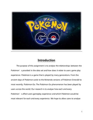 1
Introduction
The purpose of this assignment is to analyse the relationships between the
Pokémon’s provided in the data set and how does it relate to users game play
experience. Pokémon is a game that is played by many generations. From the
ancient days of Pokémon cards to the Nintendo versions of Pokémon Emerald to
most recently, Pokémon Go. The Pokémon Go phenomenon has been played by
users across the world. Our research is to analyse how each and every
Pokémon’s affect users gameplay experience and which Pokémon would be
most relevant for each and every experience. We hope to allow users to analyse
 