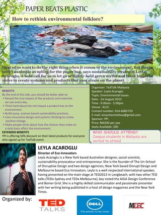 .
Organizer: TedTalk Malaysia
Speaker: Leyla Acaroglu
Topic: Environmental Issues
Date : 1st August 2015
Time : 9.00am - 5.00pm
Venue : KLCC
Contact number: 014-6685729
E-mail: xinyichanmelissa@gmail.com
Sponsor: YPI
Price: RM200 per pax
Seats Available: 200
BENEFITS
By the end of this talk, you should be better able to:
• Reveal the true impact of the products and materials
we use every day.
• Think hard about the net impact a product has on the
environment.
• Build savvy, science-based sustainability practices.
• Uses innovative design and systems thinking to create
positive change.
• Make people think about how the choices they make on
a daily basis affect the environment.
EXTENDED BENEFITS
YPI is offering 50% discount on their latest products for everyone
who signed up for TedTalk event.
WHO SHOULD ATTEND?
Campus students in Malaysia are
invited to attend.
PAPER BEATS PLASTIC
How to rethink environmental folklore?
Most of us want to do the right thing when it comes to the environment. But things
aren’t as simple as opting for the paper bag, says sustainability strategist Leyla
Acaroglu. A bold call for us to let go of tightly-held green myths and think bigger in
order to create systems and products that ease strain on the planet.
LEYLA ACAROGLU
Director of Eco Innovators
Leyla Acaroglu is a New York based Australian designer, social scientist,
sustainability provocateur and entrepreneur. She is the founder of The Un-School
of Disruptive Design and two design agencies; New York based Disrupt Design and
Melbourne based Eco Innovators. Leyla is a well-respected international speaker,
having presented on the main stage at TED2013 in Longbeach, with two other TED
talks (TEDx Sydney and TEDx Melbourne), key noted the AIGA Design Conference
and Bonier Grid. She is a highly skilled communicator and passionate presenter
with her writing being published in a host of design magazines and the New York
Times.
Organized by:
 