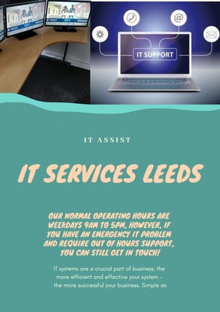 IT SERVICES LEEDS
IT systems are a crucial part of business, the
more efficient and effective your system –
the more successful your business. Simple as
I T A S S I S T
OUR NORMAL OPERATING HOURS ARE
WEEKDAYS 9AM TO 5PM, HOWEVER, IF
YOU HAVE AN EMERGENCY IT PROBLEM
AND REQUIRE OUT OF HOURS SUPPORT,
YOU CAN STILL GET IN TOUCH!
 