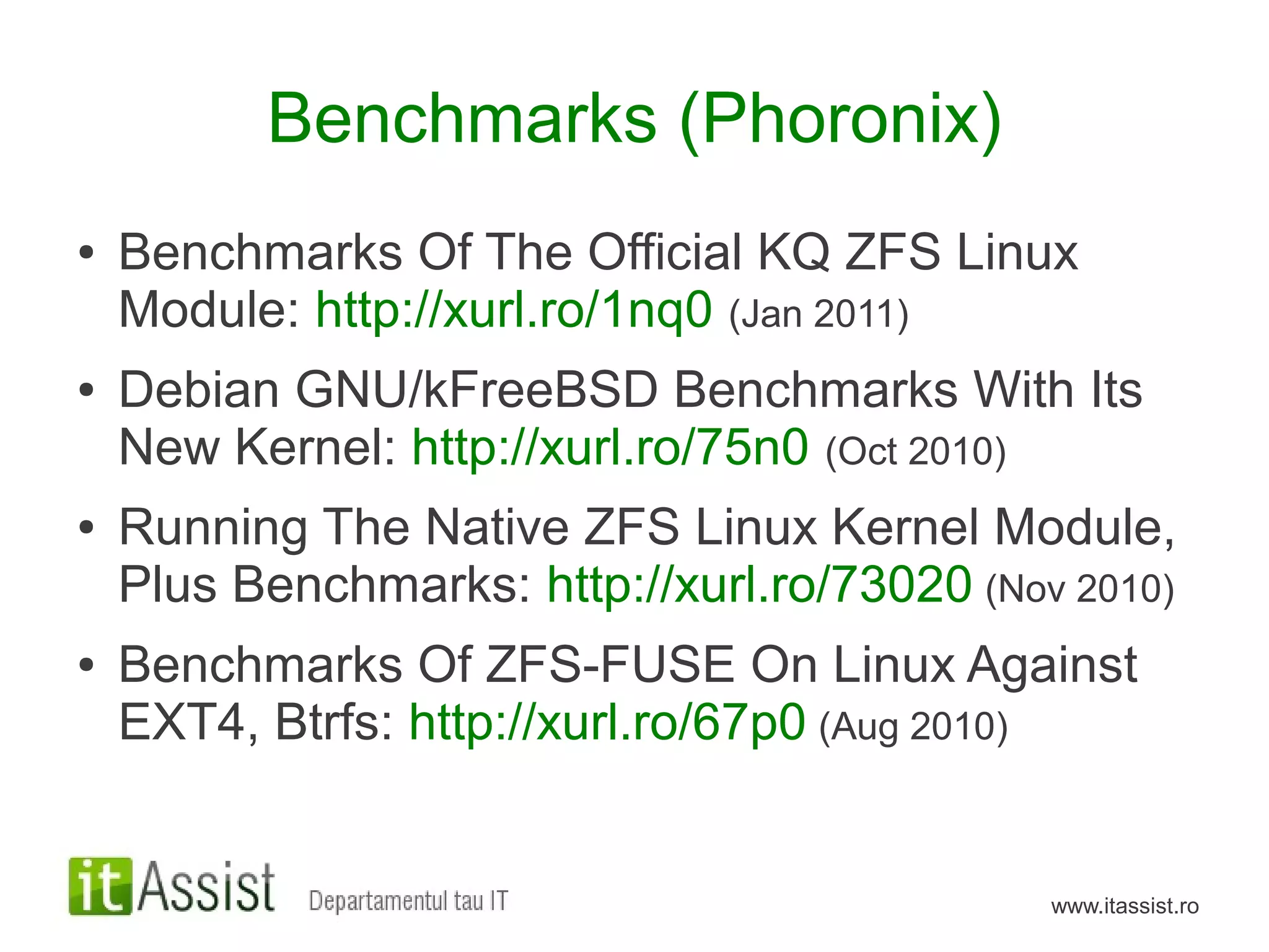 Benchmarks (Phoronix)
●   Benchmarks Of The Official KQ ZFS Linux
    Module: http://xurl.ro/1nq0 (Jan 2011)
●   Debian GNU/kFreeBSD Benchmarks With Its
    New Kernel: http://xurl.ro/75n0 (Oct 2010)
●   Running The Native ZFS Linux Kernel Module,
    Plus Benchmarks: http://xurl.ro/73020 (Nov 2010)
●   Benchmarks Of ZFS-FUSE On Linux Against
    EXT4, Btrfs: http://xurl.ro/67p0 (Aug 2010)


                                              www.itassist.ro
 