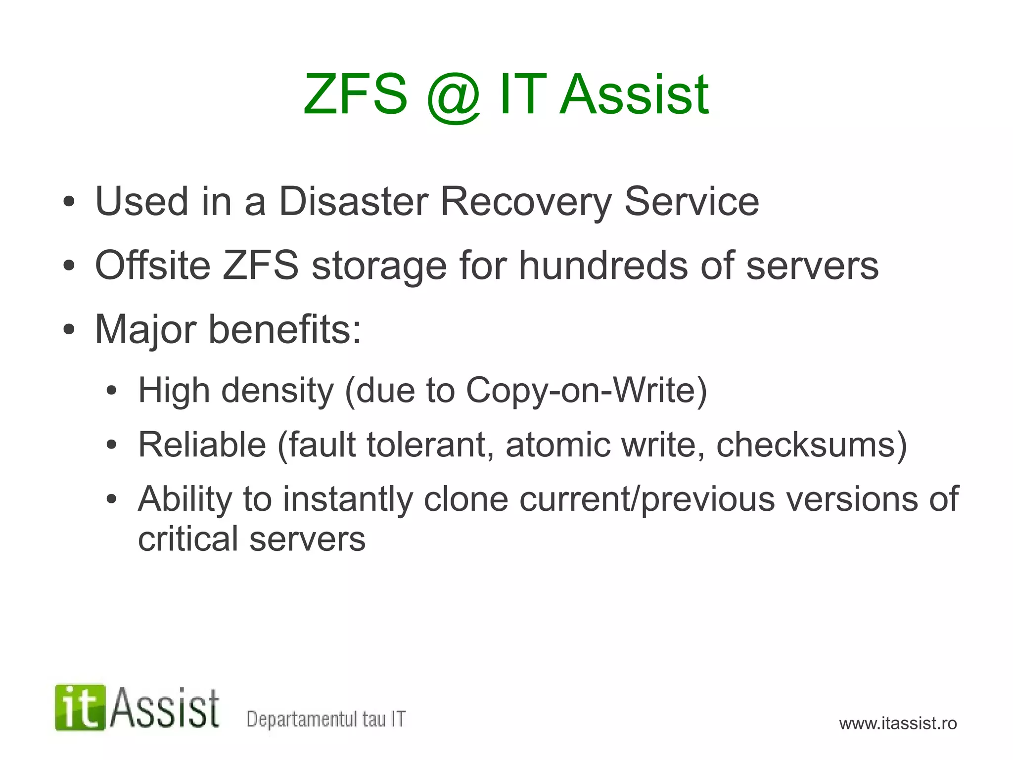 ZFS @ IT Assist
●   Used in a Disaster Recovery Service
●   Offsite ZFS storage for hundreds of servers
●   Major benefits:
    ●   High density (due to Copy-on-Write)
    ●   Reliable (fault tolerant, atomic write, checksums)
    ●   Ability to instantly clone current/previous versions of
        critical servers



                                                      www.itassist.ro
 