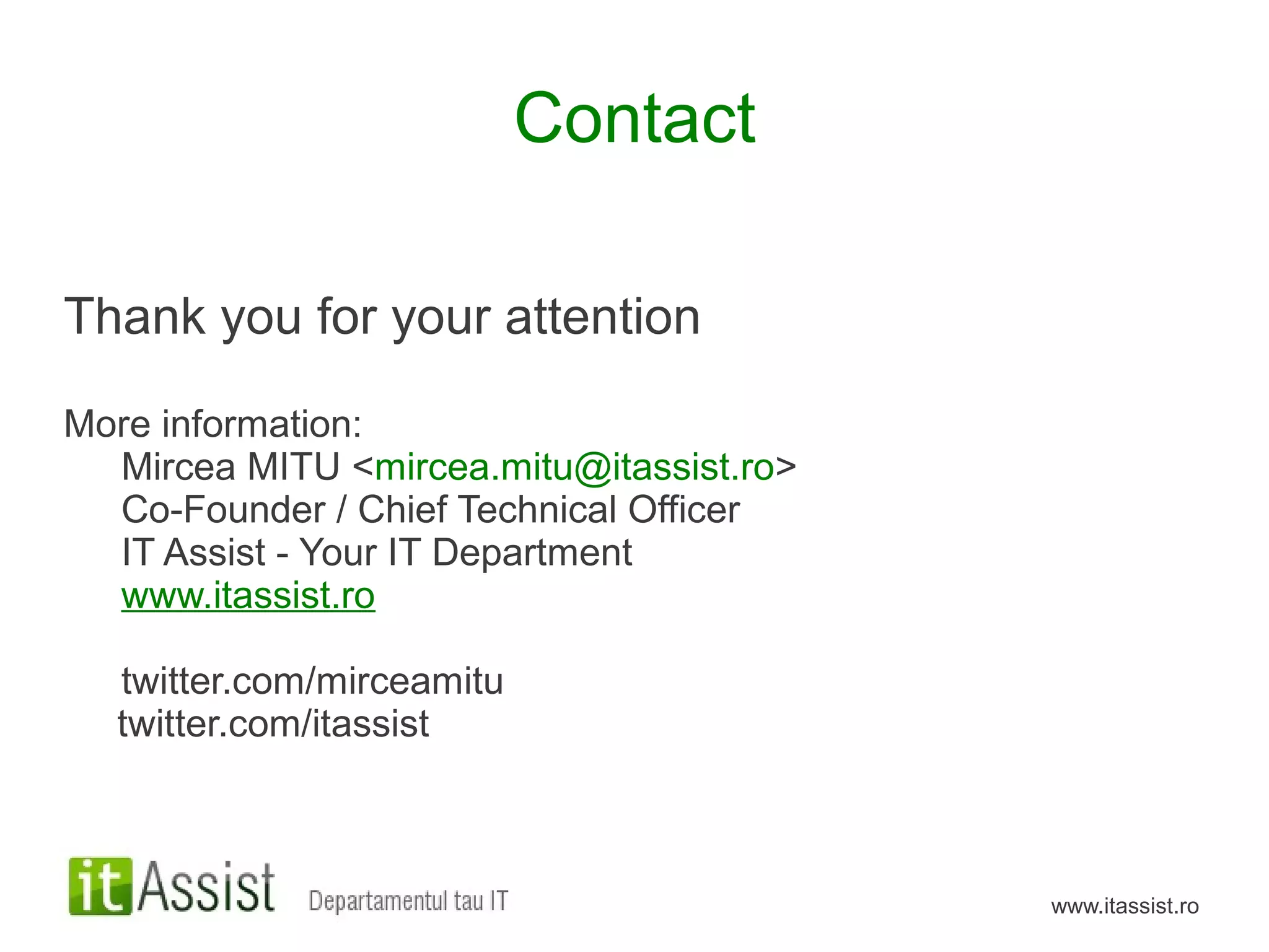 Contact

Thank you for your attention

More information:
  Mircea MITU <mircea.mitu@itassist.ro>
  Co-Founder / Chief Technical Officer
  IT Assist - Your IT Department
  www.itassist.ro

  twitter.com/mirceamitu
  twitter.com/itassist



                                          www.itassist.ro
 