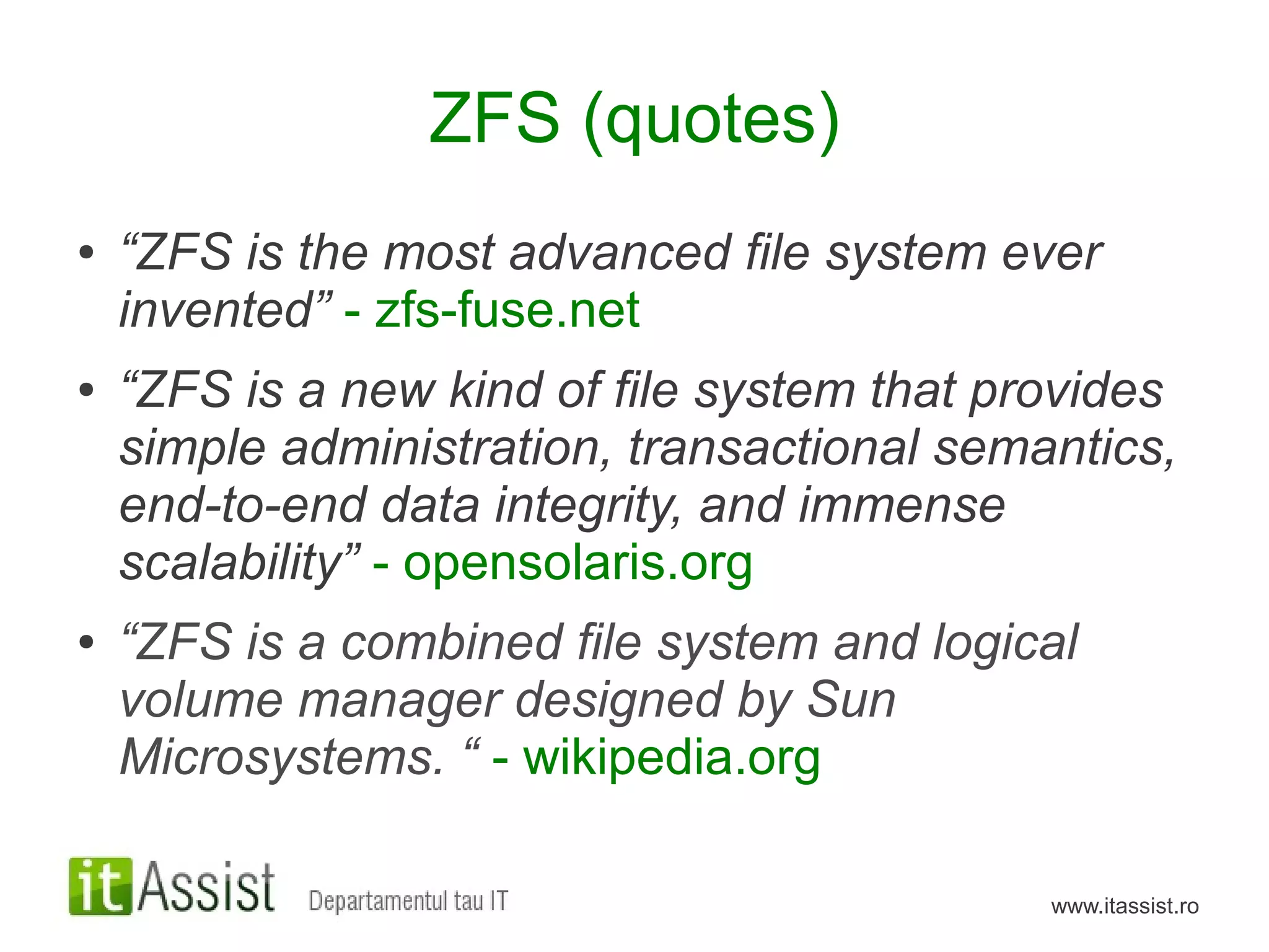 ZFS (quotes)
●   “ZFS is the most advanced file system ever
    invented” - zfs-fuse.net
●   “ZFS is a new kind of file system that provides
    simple administration, transactional semantics,
    end-to-end data integrity, and immense
    scalability” - opensolaris.org
●   “ZFS is a combined file system and logical
    volume manager designed by Sun
    Microsystems. “ - wikipedia.org

                                             www.itassist.ro
 