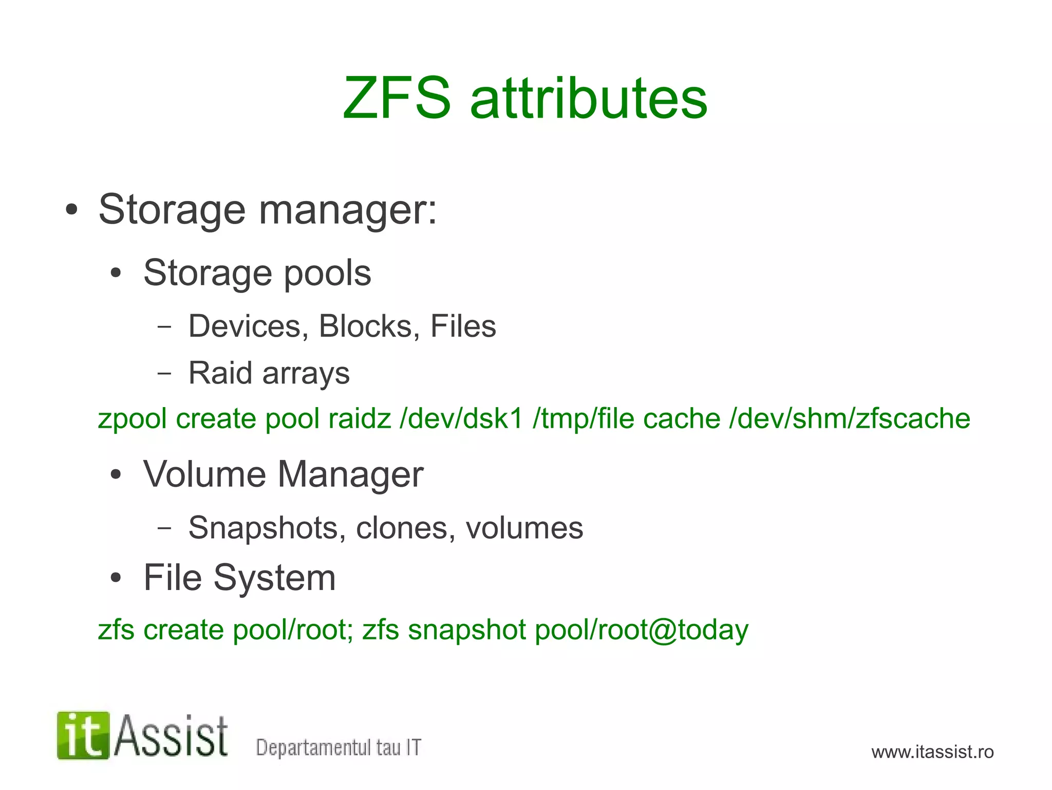 ZFS attributes
●   Storage manager:
    ●   Storage pools
        –   Devices, Blocks, Files
        –   Raid arrays
    zpool create pool raidz /dev/dsk1 /tmp/file cache /dev/shm/zfscache
    ●   Volume Manager
        –   Snapshots, clones, volumes
    ●   File System
    zfs create pool/root; zfs snapshot pool/root@today



                                                               www.itassist.ro
 