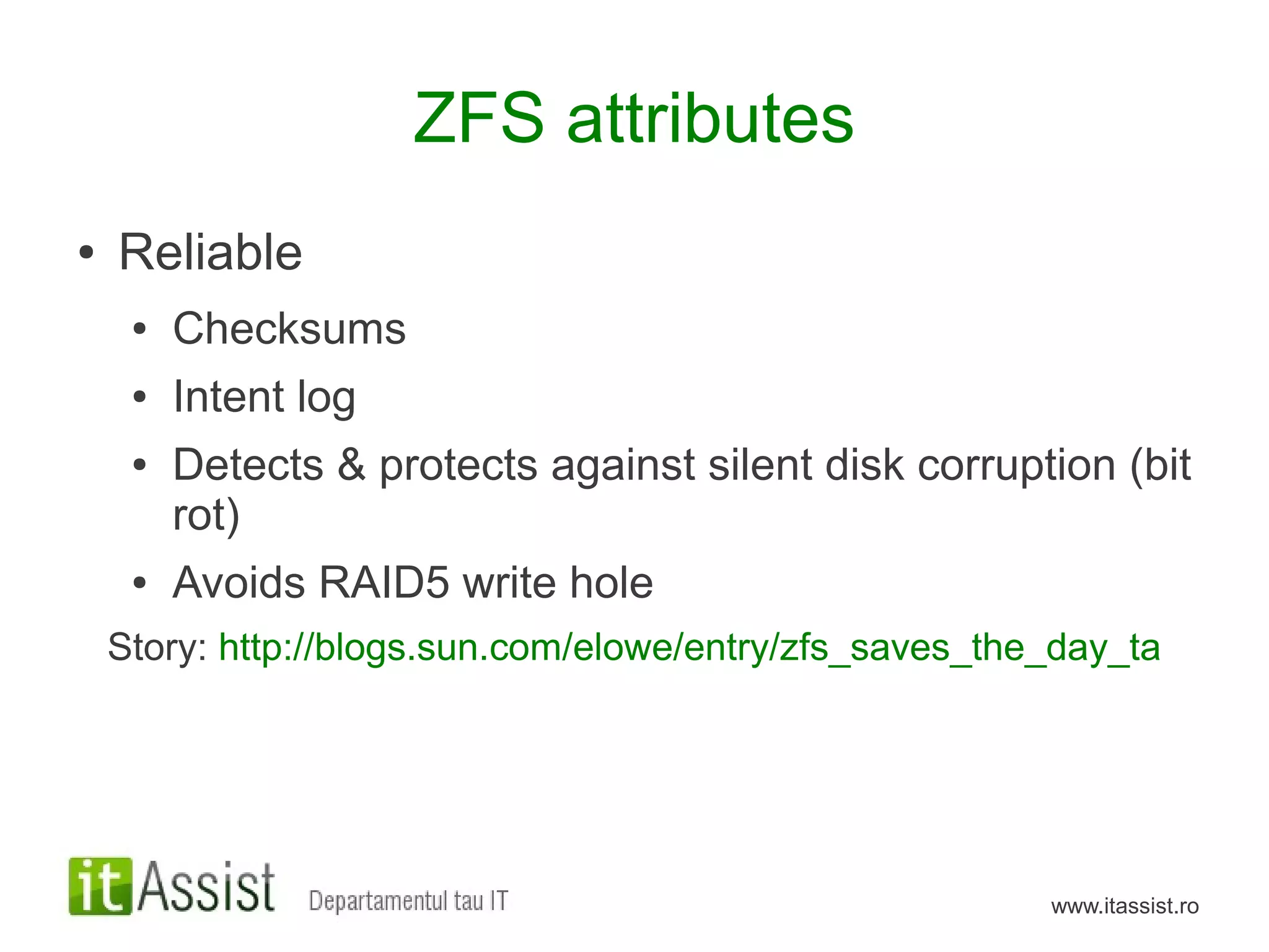 ZFS attributes
●   Reliable
     ●   Checksums
     ●   Intent log
     ●   Detects & protects against silent disk corruption (bit
         rot)
     ●   Avoids RAID5 write hole
    Story: http://blogs.sun.com/elowe/entry/zfs_saves_the_day_ta




                                                         www.itassist.ro
 
