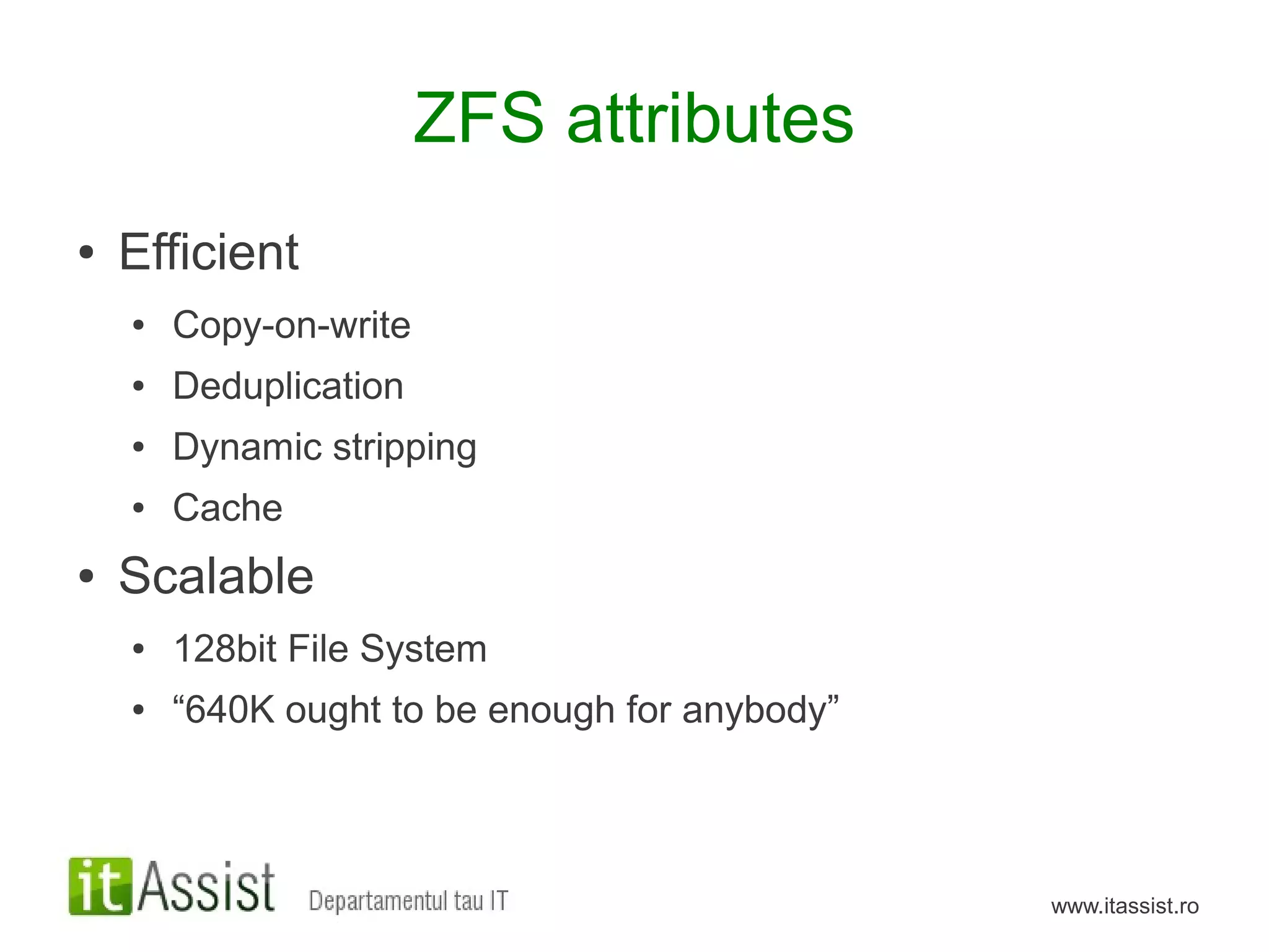 ZFS attributes
●   Efficient
    ●   Copy-on-write
    ●   Deduplication
    ●   Dynamic stripping
    ●   Cache
●   Scalable
    ●   128bit File System
    ●   “640K ought to be enough for anybody”



                                                www.itassist.ro
 