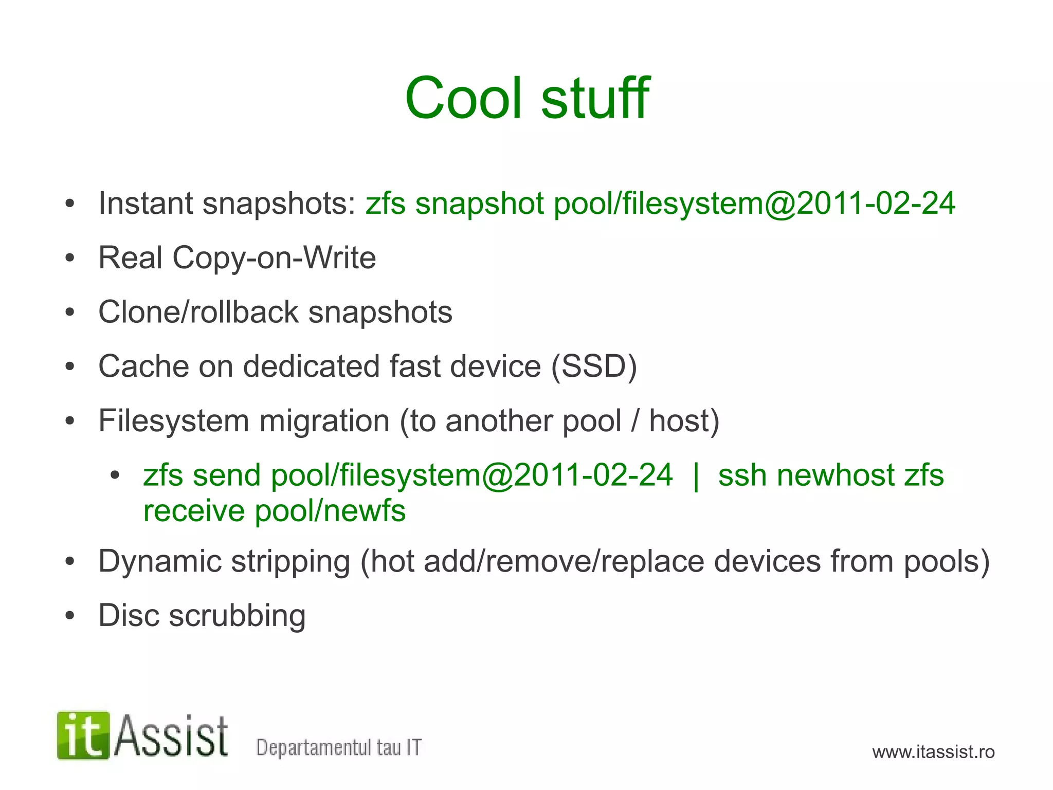 Cool stuff
●   Instant snapshots: zfs snapshot pool/filesystem@2011-02-24
●   Real Copy-on-Write
●   Clone/rollback snapshots
●   Cache on dedicated fast device (SSD)
●   Filesystem migration (to another pool / host)
    ●   zfs send pool/filesystem@2011-02-24 | ssh newhost zfs
        receive pool/newfs
●   Dynamic stripping (hot add/remove/replace devices from pools)
●   Disc scrubbing



                                                        www.itassist.ro
 