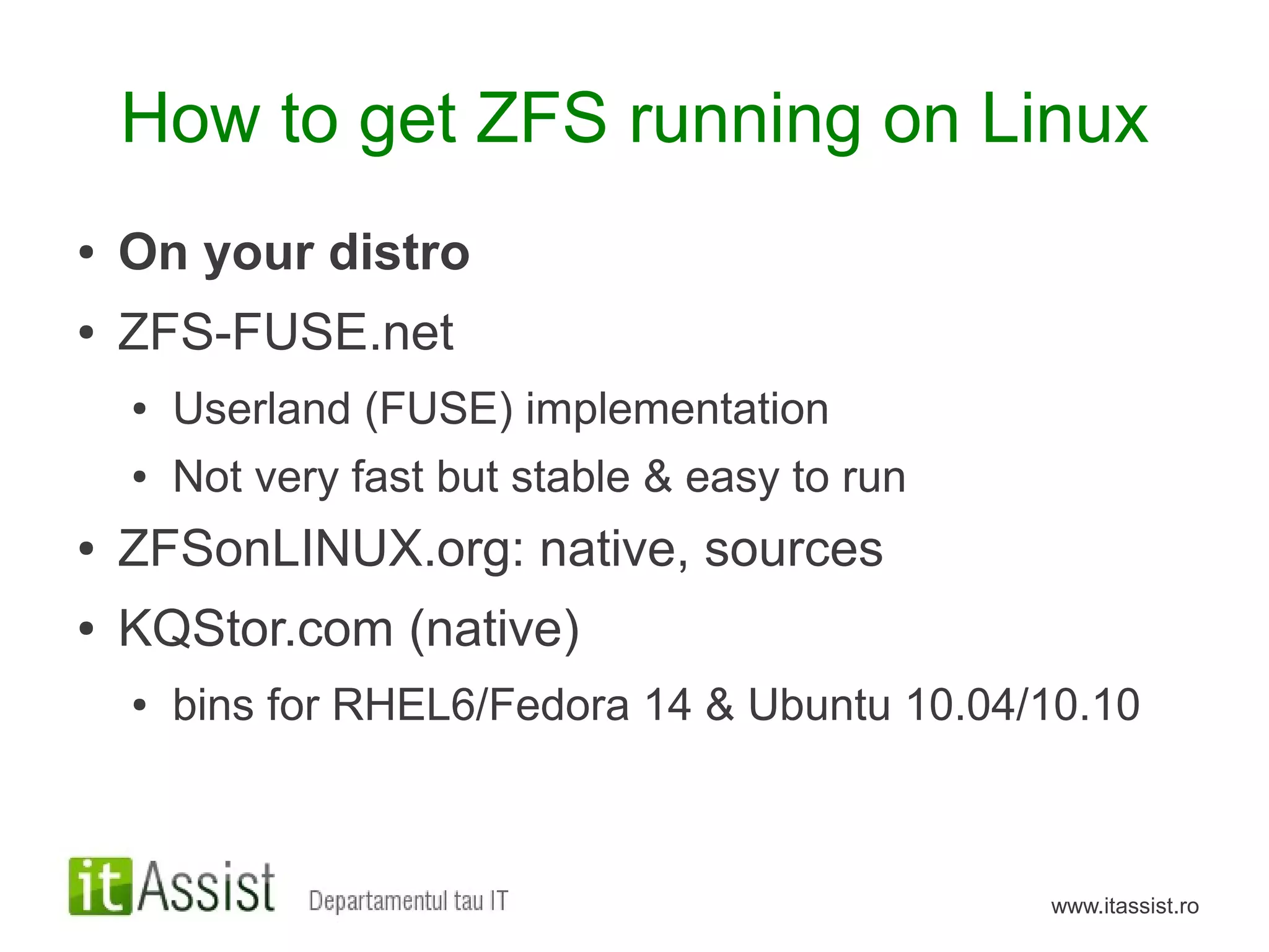 How to get ZFS running on Linux
●   On your distro
●   ZFS-FUSE.net
    ●   Userland (FUSE) implementation
    ●   Not very fast but stable & easy to run
●   ZFSonLINUX.org: native, sources
●   KQStor.com (native)
    ●   bins for RHEL6/Fedora 14 & Ubuntu 10.04/10.10



                                                 www.itassist.ro
 