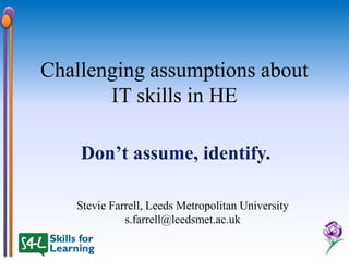Challenging assumptions about
       IT skills in HE

    Don’t assume, identify.

   Stevie Farrell, Leeds Metropolitan University
             s.farrell@leedsmet.ac.uk
 