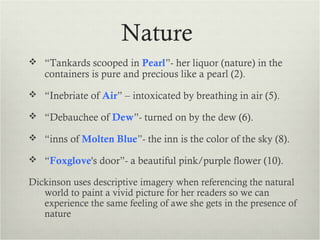 Nature
 “Tankards scooped in Pearl”- her liquor (nature) in the
   containers is pure and precious like a pearl (2).
 “Inebriate of Air” – intoxicated by breathing in air (5).

 “Debauchee of Dew”- turned on by the dew (6).

 “inns of Molten Blue”- the inn is the color of the sky (8).

 “Foxglove's door”- a beautiful pink/purple flower (10).

Dickinson uses descriptive imagery when referencing the natural
   world to paint a vivid picture for her readers so we can
   experience the same feeling of awe she gets in the presence of
   nature
 