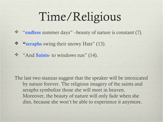 Time/Religious
 “endless summer days” –beauty of nature is constant (7).

 “seraphs swing their snowy Hats” (13).

 “And Saints- to windows run” (14).




The last two stanzas suggest that the speaker will be intoxicated
   by nature forever. The religious imagery of the saints and
   seraphs symbolize those she will meet in heaven.
   Moreover, the beauty of nature will only fade when she
   dies, because she won’t be able to experience it anymore.
 