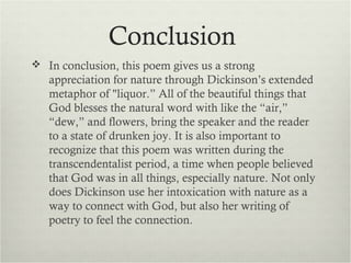 Conclusion
 In conclusion, this poem gives us a strong
   appreciation for nature through Dickinson’s extended
   metaphor of "liquor.” All of the beautiful things that
   God blesses the natural word with like the “air,”
   “dew,” and flowers, bring the speaker and the reader
   to a state of drunken joy. It is also important to
   recognize that this poem was written during the
   transcendentalist period, a time when people believed
   that God was in all things, especially nature. Not only
   does Dickinson use her intoxication with nature as a
   way to connect with God, but also her writing of
   poetry to feel the connection.
 