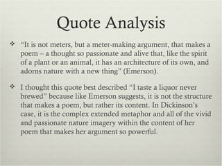 Quote Analysis
 “It is not meters, but a meter-making argument, that makes a
   poem – a thought so passionate and alive that, like the spirit
   of a plant or an animal, it has an architecture of its own, and
   adorns nature with a new thing” (Emerson).

 I thought this quote best described “I taste a liquor never
   brewed” because like Emerson suggests, it is not the structure
   that makes a poem, but rather its content. In Dickinson’s
   case, it is the complex extended metaphor and all of the vivid
   and passionate nature imagery within the content of her
   poem that makes her argument so powerful.
 