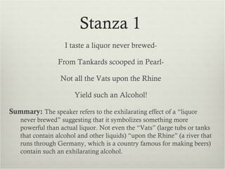 Stanza 1
                    I taste a liquor never brewed-

                 From Tankards scooped in Pearl-

                  Not all the Vats upon the Rhine

                       Yield such an Alcohol!

Summary: The speaker refers to the exhilarating effect of a “liquor
    never brewed” suggesting that it symbolizes something more
    powerful than actual liquor. Not even the “Vats” (large tubs or tanks
    that contain alcohol and other liquids) “upon the Rhine” (a river that
    runs through Germany, which is a country famous for making beers)
    contain such an exhilarating alcohol.
 