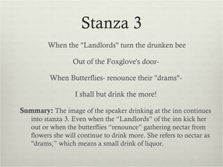 Stanza 3
         When the "Landlords" turn the drunken bee

                 Out of the Foxglove's door-

         When Butterflies- renounce their "drams"-

                  I shall but drink the more!

Summary: The image of the speaker drinking at the inn continues
   into stanza 3. Even when the “Landlords” of the inn kick her
   out or when the butterflies “renounce” gathering nectar from
   flowers she will continue to drink more. She refers to nectar as
   "drams,” which means a small drink of liquor.
 