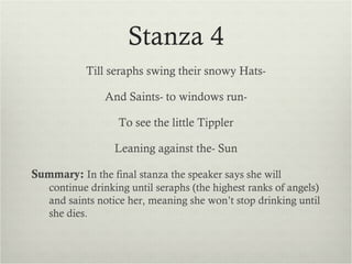 Stanza 4
           Till seraphs swing their snowy Hats-

               And Saints- to windows run-

                  To see the little Tippler

                 Leaning against the- Sun

Summary: In the final stanza the speaker says she will
   continue drinking until seraphs (the highest ranks of angels)
   and saints notice her, meaning she won’t stop drinking until
   she dies.
 