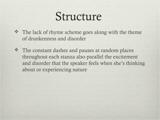 Structure
 The lack of rhyme scheme goes along with the theme
   of drunkenness and disorder

 The constant dashes and pauses at random places
   throughout each stanza also parallel the excitement
   and disorder that the speaker feels when she’s thinking
   about or experiencing nature
 