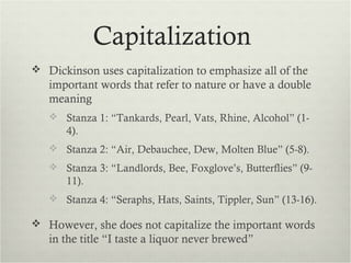 Capitalization
 Dickinson uses capitalization to emphasize all of the
   important words that refer to nature or have a double
   meaning
    Stanza 1: “Tankards, Pearl, Vats, Rhine, Alcohol” (1-
      4).
    Stanza 2: “Air, Debauchee, Dew, Molten Blue” (5-8).
    Stanza 3: “Landlords, Bee, Foxglove’s, Butterflies” (9-
      11).
    Stanza 4: “Seraphs, Hats, Saints, Tippler, Sun” (13-16).

 However, she does not capitalize the important words
   in the title “I taste a liquor never brewed”
 